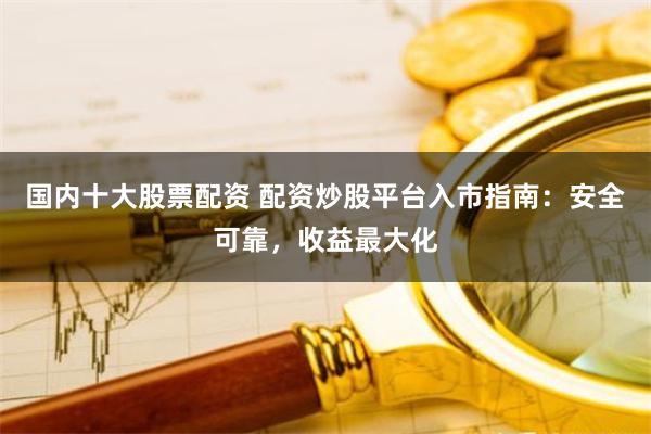 国内十大股票配资 配资炒股平台入市指南：安全可靠，收益最大化